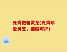 元秀抱着灵芝(元秀珍爱灵芝，细腻呵护)