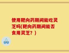 使用靶向药期间能吃灵芝吗(靶向药期间能否食用灵芝？)