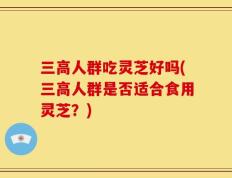 三高人群吃灵芝好吗(三高人群是否适合食用灵芝？)
