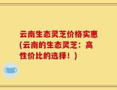 云南生态灵芝价格实惠(云南的生态灵芝：高性价比的选择！)