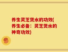 养生灵芝煲水的功效(养生必备：灵芝煲水的神奇功效)