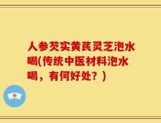 人参芡实黄芪灵芝泡水喝(传统中医材料泡水喝，有何好处？)