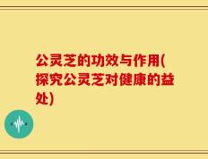 公灵芝的功效与作用(探究公灵芝对健康的益处)