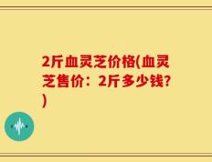 2斤血灵芝价格(血灵芝售价：2斤多少钱？)