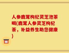 人参鹿茸枸杞灵芝泡茶喝(鹿茸人参灵芝枸杞茶，补益养生助您健康)