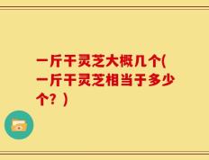 一斤干灵芝大概几个(一斤干灵芝相当于多少个？)