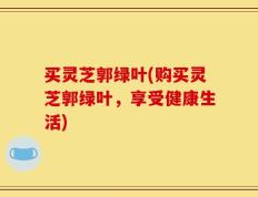 买灵芝郭绿叶(购买灵芝郭绿叶，享受健康生活)