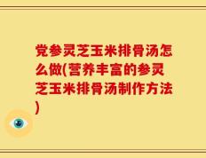 党参灵芝玉米排骨汤怎么做(营养丰富的参灵芝玉米排骨汤制作方法)