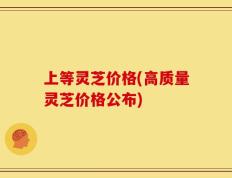 上等灵芝价格(高质量灵芝价格公布)