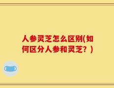 人参灵芝怎么区别(如何区分人参和灵芝？)