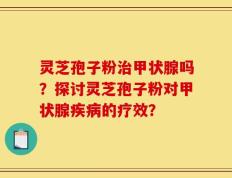 灵芝孢子粉治甲状腺吗？探讨灵芝孢子粉对甲状腺疾病的疗效？