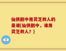 仙侠剧中用灵芝救人的是谁(仙侠剧中，谁用灵芝救人？)