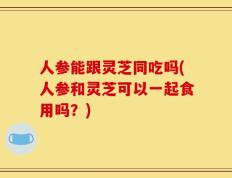 人参能跟灵芝同吃吗(人参和灵芝可以一起食用吗？)