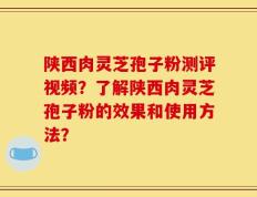 陕西肉灵芝孢子粉测评视频？了解陕西肉灵芝孢子粉的效果和使用方法？