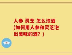 人参 灵芝 怎么泡酒(如何用人参和灵芝泡出美味的酒？)