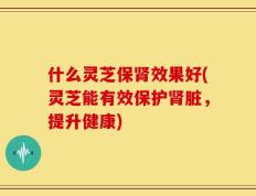 什么灵芝保肾效果好(灵芝能有效保护肾脏，提升健康)
