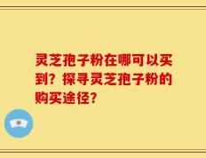 灵芝孢子粉在哪可以买到？探寻灵芝孢子粉的购买途径？