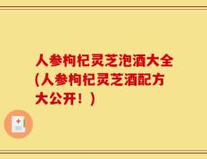 人参枸杞灵芝泡酒大全(人参枸杞灵芝酒配方大公开！)