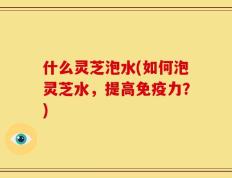 什么灵芝泡水(如何泡灵芝水，提高免疫力？)
