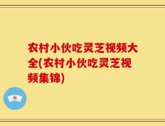 农村小伙吃灵芝视频大全(农村小伙吃灵芝视频集锦)