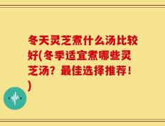 冬天灵芝煮什么汤比较好(冬季适宜煮哪些灵芝汤？最佳选择推荐！)