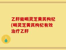 乙肝能喝灵芝黄芪枸杞(喝灵芝黄芪枸杞有效治疗乙肝