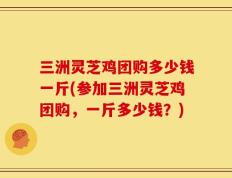 三洲灵芝鸡团购多少钱一斤(参加三洲灵芝鸡团购，一斤多少钱？)
