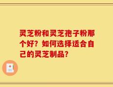 灵芝粉和灵芝孢子粉那个好？如何选择适合自己的灵芝制品？