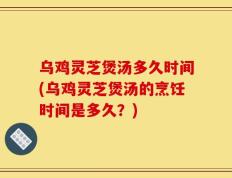乌鸡灵芝煲汤多久时间(乌鸡灵芝煲汤的烹饪时间是多久？)
