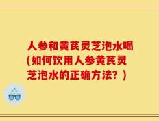人参和黄芪灵芝泡水喝(如何饮用人参黄芪灵芝泡水的正确方法？)