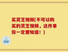 买灵芝视频(不可以购买的灵芝视频，这件事你一定要知道！)