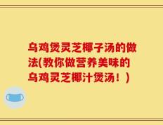 乌鸡煲灵芝椰子汤的做法(教你做营养美味的乌鸡灵芝椰汁煲汤！)