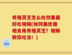 养殖灵芝怎么吃效果最好吃视频(如何最优雅地食用养殖灵芝？视频教你吃法！)