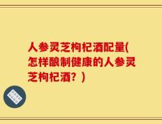 人参灵芝枸杞酒配量(怎样酿制健康的人参灵芝枸杞酒？)