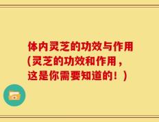 体内灵芝的功效与作用(灵芝的功效和作用，这是你需要知道的！)