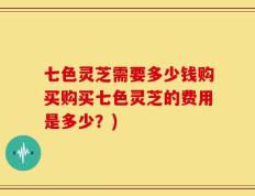 七色灵芝需要多少钱购买购买七色灵芝的费用是多少？)