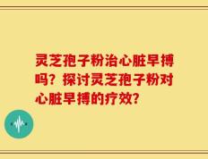 灵芝孢子粉治心脏早搏吗？探讨灵芝孢子粉对心脏早搏的疗效？