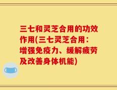 三七和灵芝合用的功效作用(三七灵芝合用：增强免疫力、缓解疲劳及改善身体机能)