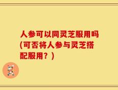 人参可以同灵芝服用吗(可否将人参与灵芝搭配服用？)