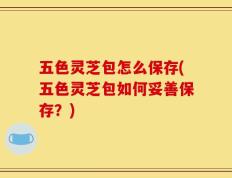 五色灵芝包怎么保存(五色灵芝包如何妥善保存？)