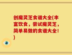 创魔灵芝食谱大全(丰富饮食，尝试魔灵芝，简单易做的食谱大全！)