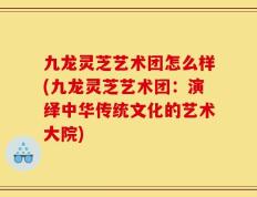 九龙灵芝艺术团怎么样(九龙灵芝艺术团：演绎中华传统文化的艺术大院)