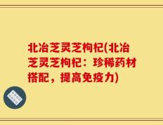 北冶芝灵芝枸杞(北冶芝灵芝枸杞：珍稀药材搭配，提高免疫力)