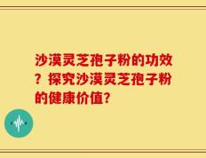 沙漠灵芝孢子粉的功效？探究沙漠灵芝孢子粉的健康价值？