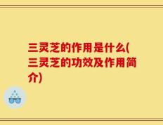 三灵芝的作用是什么(三灵芝的功效及作用简介)