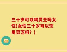 三十岁可以喝灵芝吗女性(女性三十岁可以饮用灵芝吗？)