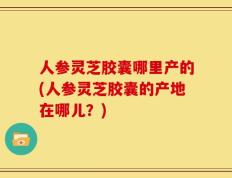 人参灵芝胶囊哪里产的(人参灵芝胶囊的产地在哪儿？)