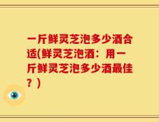 一斤鲜灵芝泡多少酒合适(鲜灵芝泡酒：用一斤鲜灵芝泡多少酒最佳？)