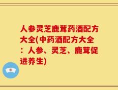 人参灵芝鹿茸药酒配方大全(中药酒配方大全：人参、灵芝、鹿茸促进养生)