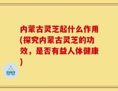 内蒙古灵芝起什么作用(探究内蒙古灵芝的功效，是否有益人体健康)